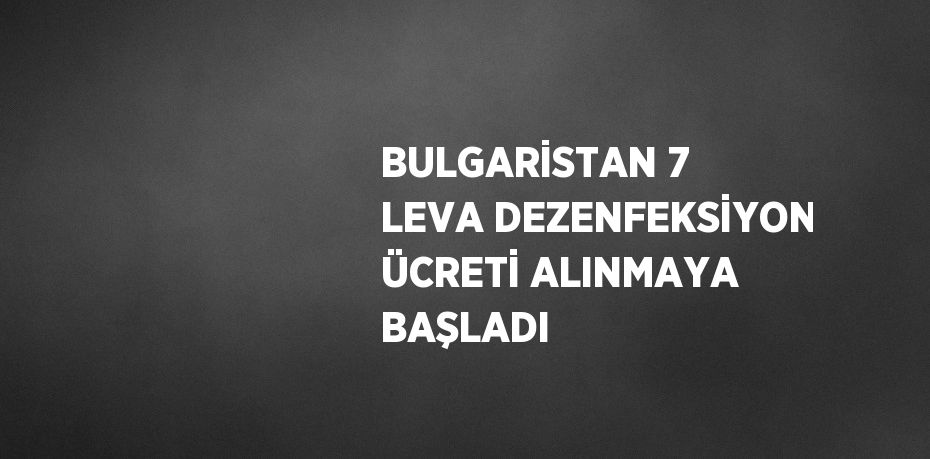 BULGARİSTAN 7 LEVA DEZENFEKSİYON ÜCRETİ ALINMAYA BAŞLADI