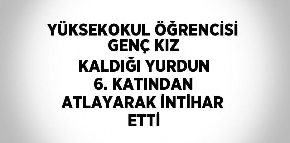 YÜKSEKOKUL ÖĞRENCİSİ GENÇ KIZ KALDIĞI YURDUN 6. KATINDAN ATLAYARAK İNTİHAR ETTİ