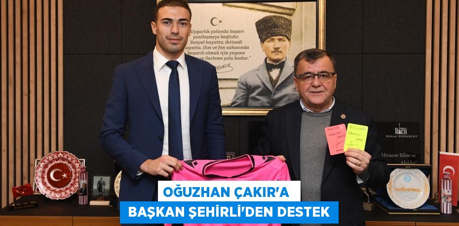 OĞUZHAN ÇAKIR’A   BAŞKAN ŞEHİRLİ’DEN DESTEK