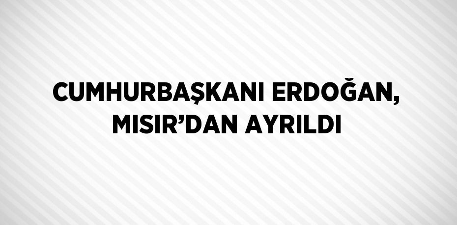 CUMHURBAŞKANI ERDOĞAN, MISIR’DAN AYRILDI