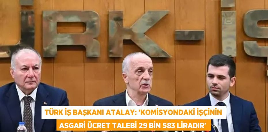 TÜRK İŞ BAŞKANI ATALAY: 'KOMİSYONDAKİ İŞÇİNİN ASGARİ ÜCRET TALEBİ 29 BİN 583 LİRADIR'