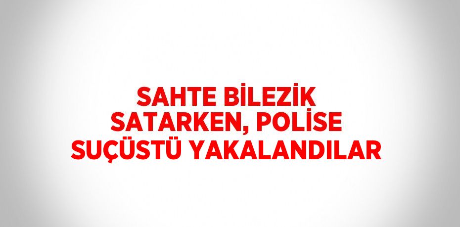 SAHTE BİLEZİK SATARKEN, POLİSE SUÇÜSTÜ YAKALANDILAR