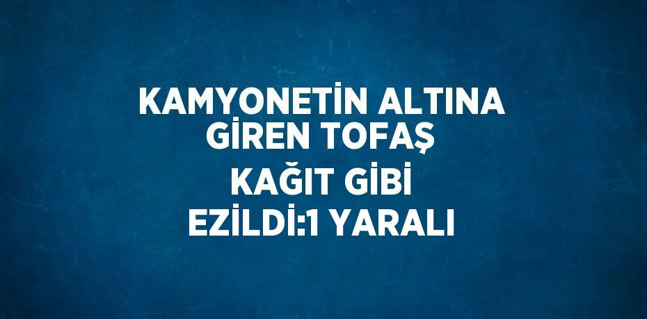 KAMYONETİN ALTINA GİREN TOFAŞ KAĞIT GİBİ EZİLDİ:1 YARALI