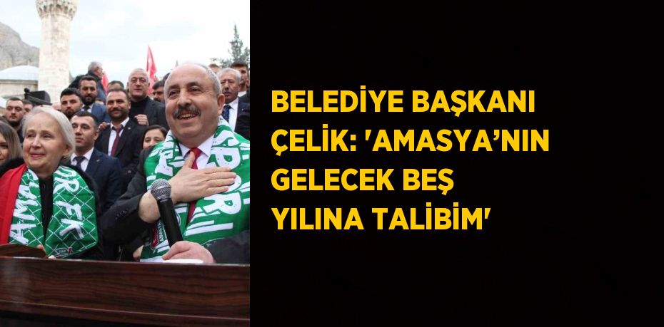 BELEDİYE BAŞKANI ÇELİK: 'AMASYA’NIN GELECEK BEŞ YILINA TALİBİM'