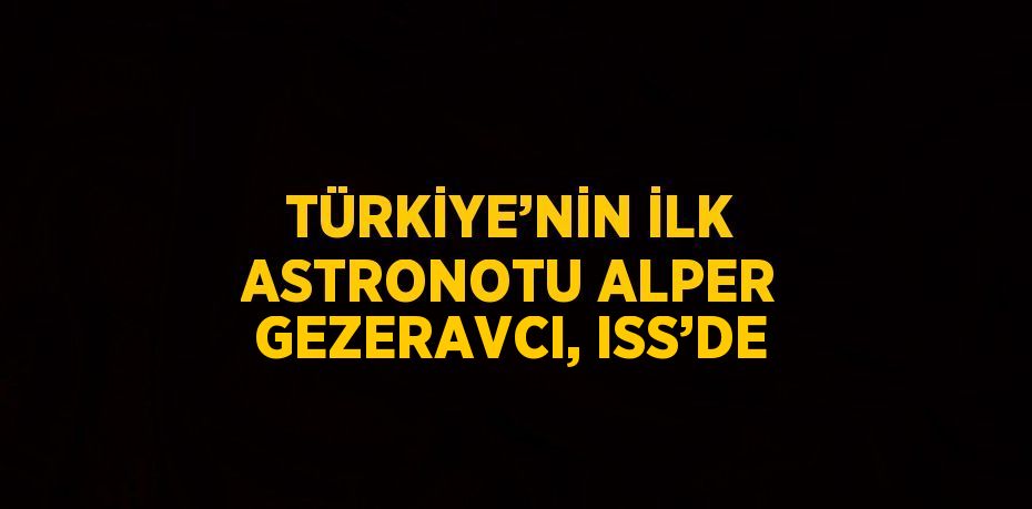 TÜRKİYE’NİN İLK ASTRONOTU ALPER GEZERAVCI, ISS’DE