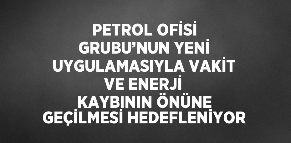 PETROL OFİSİ GRUBU’NUN YENİ UYGULAMASIYLA VAKİT VE ENERJİ KAYBININ ÖNÜNE GEÇİLMESİ HEDEFLENİYOR