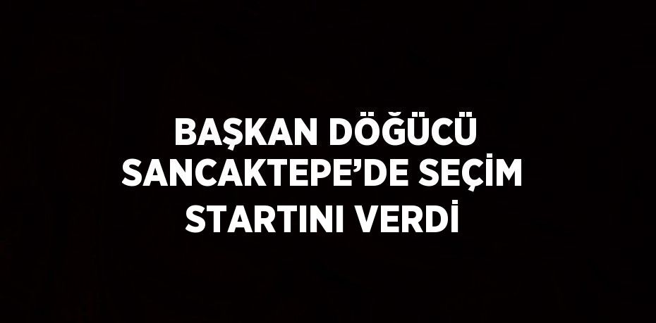 BAŞKAN DÖĞÜCÜ SANCAKTEPE’DE SEÇİM STARTINI VERDİ