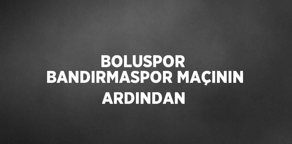 BOLUSPOR  BANDIRMASPOR MAÇININ ARDINDAN