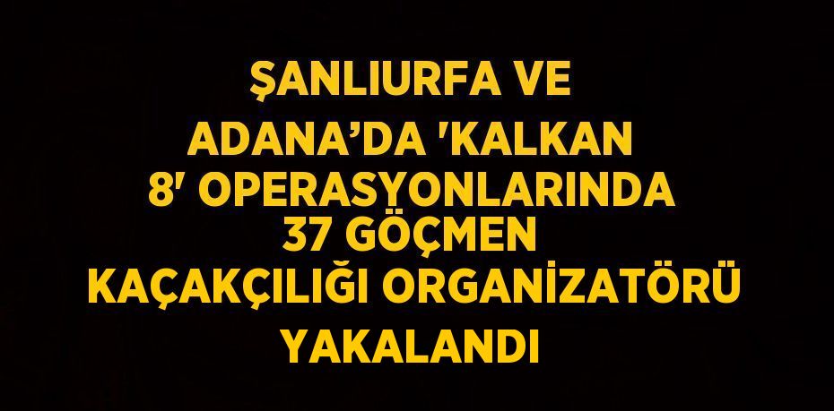 ŞANLIURFA VE ADANA’DA 'KALKAN 8' OPERASYONLARINDA 37 GÖÇMEN KAÇAKÇILIĞI ORGANİZATÖRÜ YAKALANDI