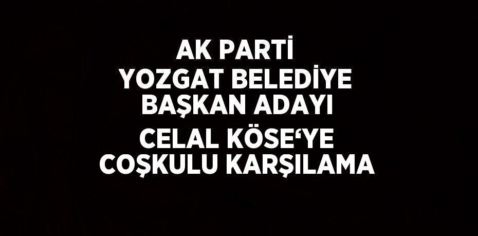 AK PARTİ YOZGAT BELEDİYE BAŞKAN ADAYI CELAL KÖSE‘YE COŞKULU KARŞILAMA