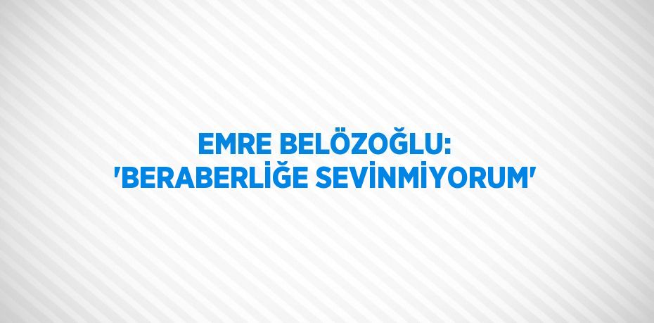 EMRE BELÖZOĞLU: 'BERABERLİĞE SEVİNMİYORUM'