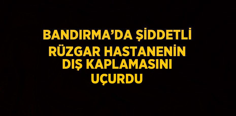 BANDIRMA’DA ŞİDDETLİ RÜZGAR HASTANENİN DIŞ KAPLAMASINI UÇURDU