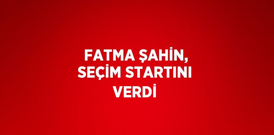 FATMA ŞAHİN, SEÇİM STARTINI VERDİ