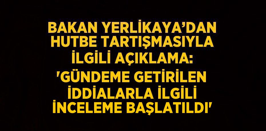 BAKAN YERLİKAYA’DAN HUTBE TARTIŞMASIYLA İLGİLİ AÇIKLAMA: 'GÜNDEME GETİRİLEN İDDİALARLA İLGİLİ İNCELEME BAŞLATILDI'