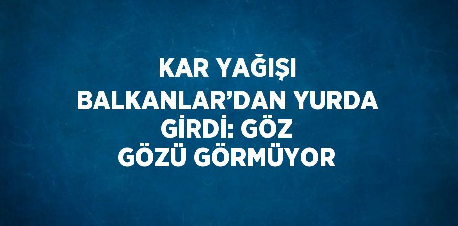 KAR YAĞIŞI BALKANLAR’DAN YURDA GİRDİ: GÖZ GÖZÜ GÖRMÜYOR