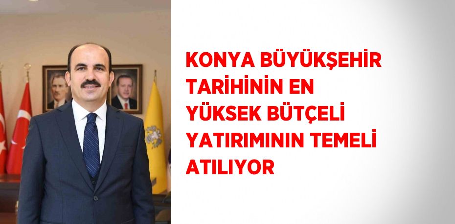 KONYA BÜYÜKŞEHİR TARİHİNİN EN YÜKSEK BÜTÇELİ YATIRIMININ TEMELİ ATILIYOR