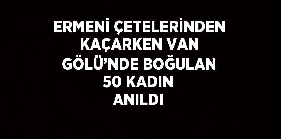 ERMENİ ÇETELERİNDEN KAÇARKEN VAN GÖLÜ’NDE BOĞULAN 50 KADIN ANILDI