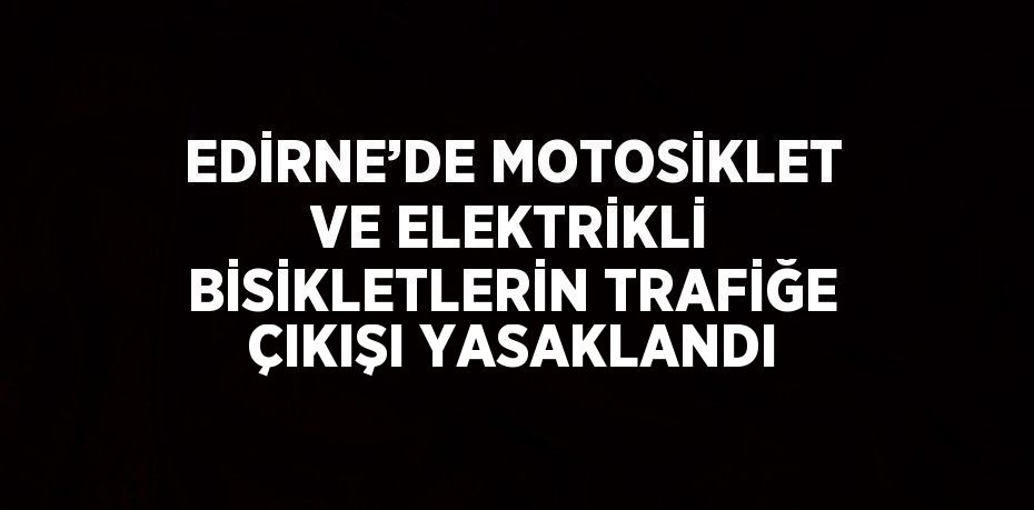 EDİRNE’DE MOTOSİKLET VE ELEKTRİKLİ BİSİKLETLERİN TRAFİĞE ÇIKIŞI YASAKLANDI