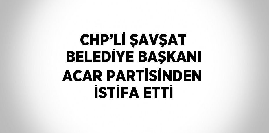 CHP’Lİ ŞAVŞAT BELEDİYE BAŞKANI ACAR PARTİSİNDEN İSTİFA ETTİ