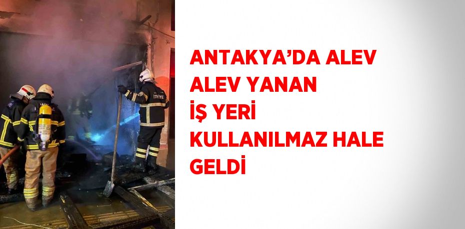 ANTAKYA’DA ALEV ALEV YANAN İŞ YERİ KULLANILMAZ HALE GELDİ