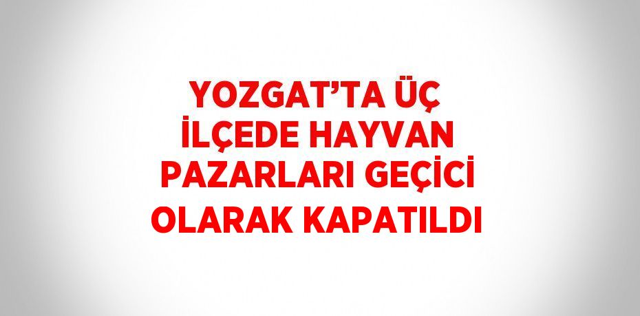 YOZGAT’TA ÜÇ İLÇEDE HAYVAN PAZARLARI GEÇİCİ OLARAK KAPATILDI