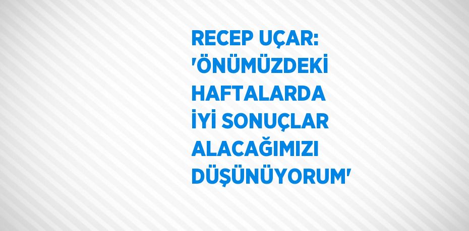 RECEP UÇAR: 'ÖNÜMÜZDEKİ HAFTALARDA İYİ SONUÇLAR ALACAĞIMIZI DÜŞÜNÜYORUM'