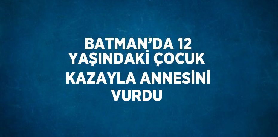 BATMAN’DA 12 YAŞINDAKİ ÇOCUK KAZAYLA ANNESİNİ VURDU