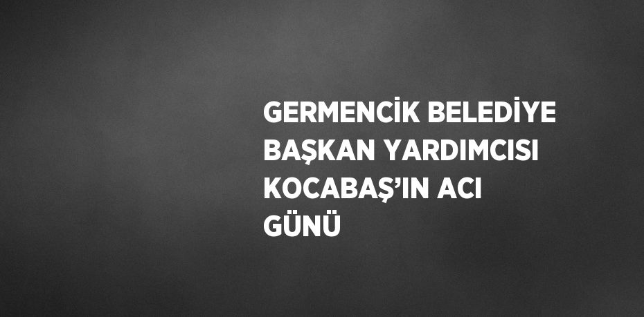 GERMENCİK BELEDİYE BAŞKAN YARDIMCISI KOCABAŞ’IN ACI GÜNÜ