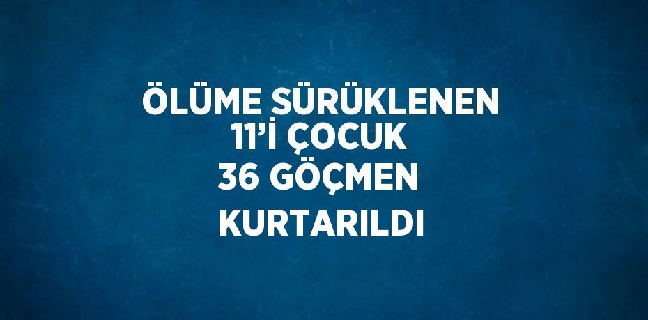 ÖLÜME SÜRÜKLENEN 11’İ ÇOCUK 36 GÖÇMEN KURTARILDI