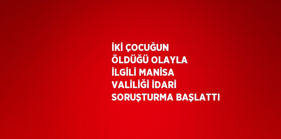 İKİ ÇOCUĞUN ÖLDÜĞÜ OLAYLA İLGİLİ MANİSA VALİLİĞİ İDARİ SORUŞTURMA BAŞLATTI