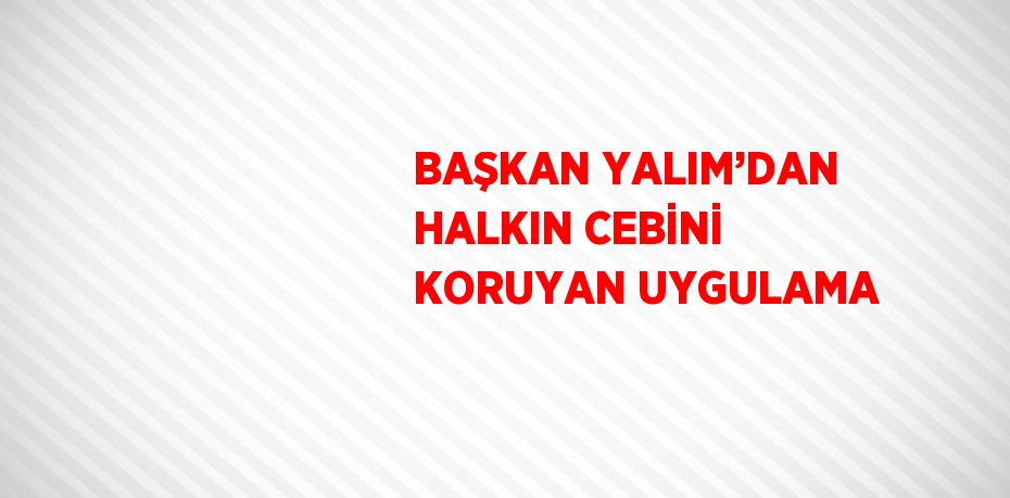 BAŞKAN YALIM’DAN HALKIN CEBİNİ KORUYAN UYGULAMA