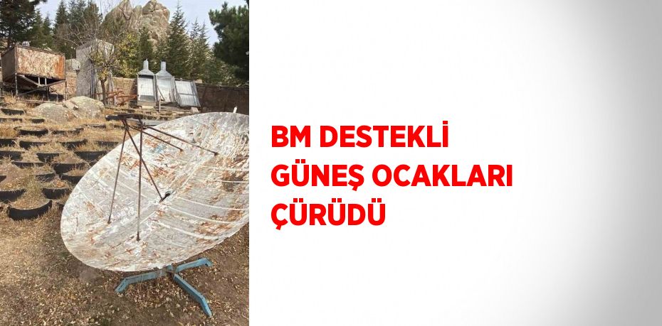 BM DESTEKLİ GÜNEŞ OCAKLARI ÇÜRÜDÜ