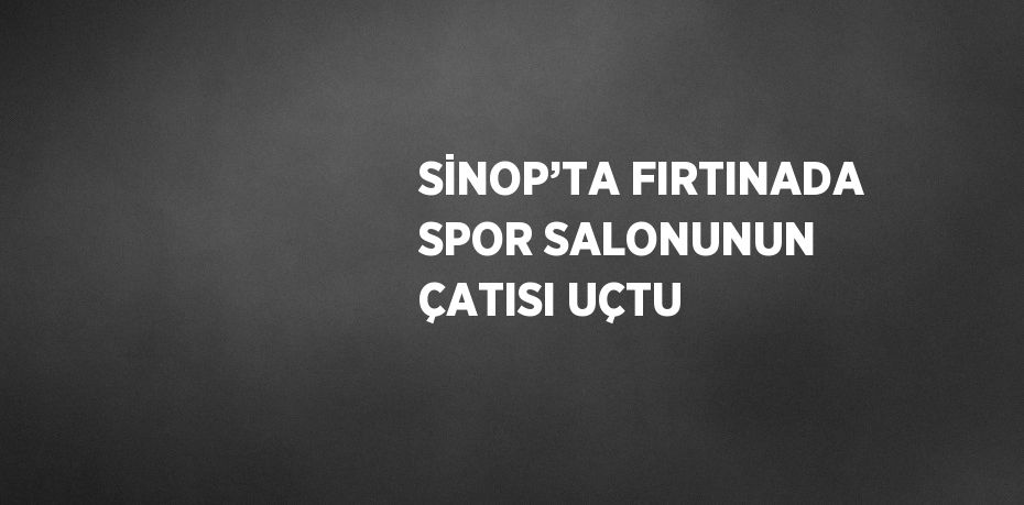 SİNOP’TA FIRTINADA SPOR SALONUNUN ÇATISI UÇTU