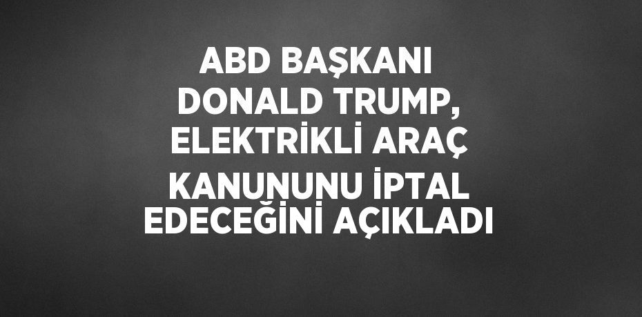 ABD BAŞKANI DONALD TRUMP, ELEKTRİKLİ ARAÇ KANUNUNU İPTAL EDECEĞİNİ AÇIKLADI