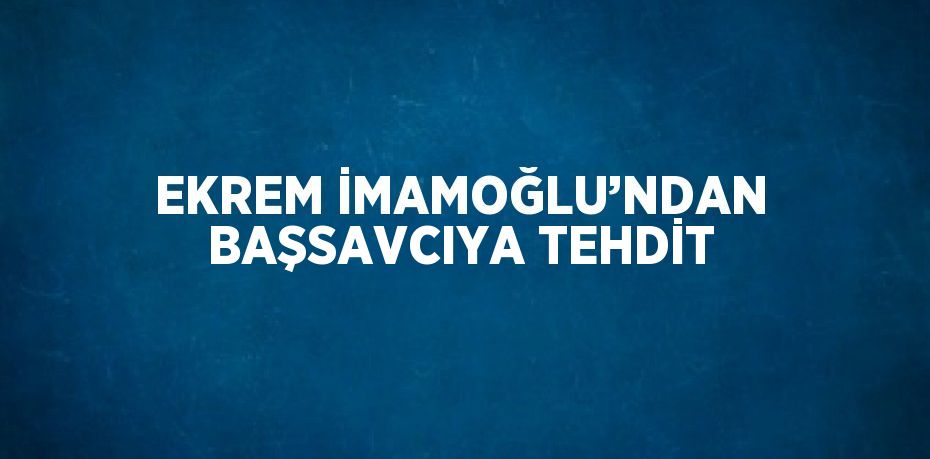 EKREM İMAMOĞLU’NDAN BAŞSAVCIYA TEHDİT