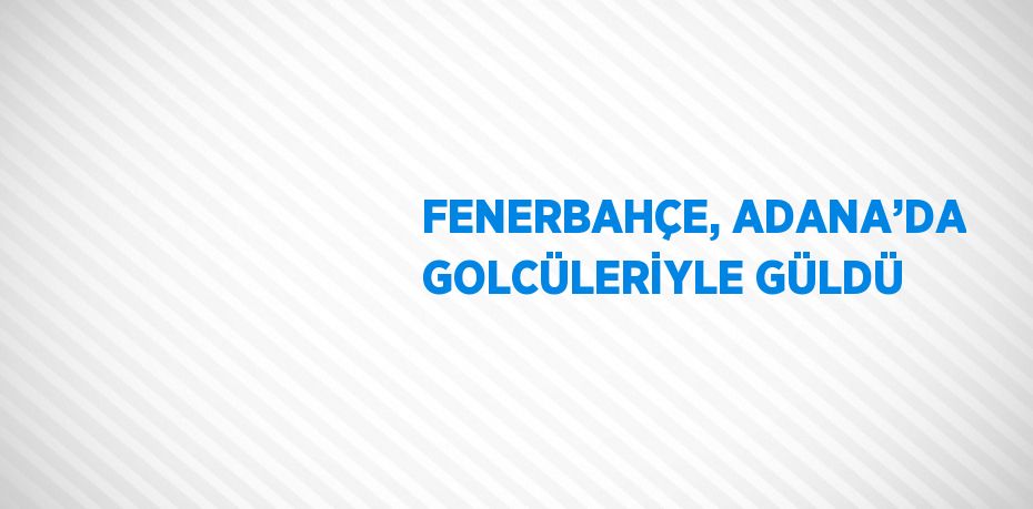 FENERBAHÇE, ADANA’DA GOLCÜLERİYLE GÜLDÜ