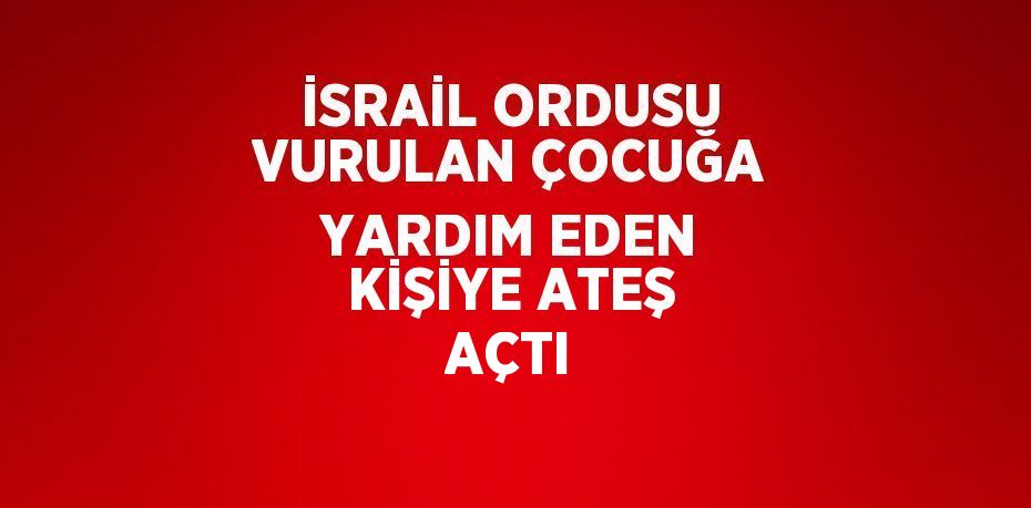 İSRAİL ORDUSU VURULAN ÇOCUĞA YARDIM EDEN KİŞİYE ATEŞ AÇTI