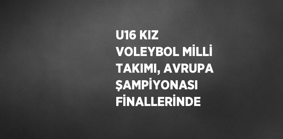 U16 KIZ VOLEYBOL MİLLİ TAKIMI, AVRUPA ŞAMPİYONASI FİNALLERİNDE