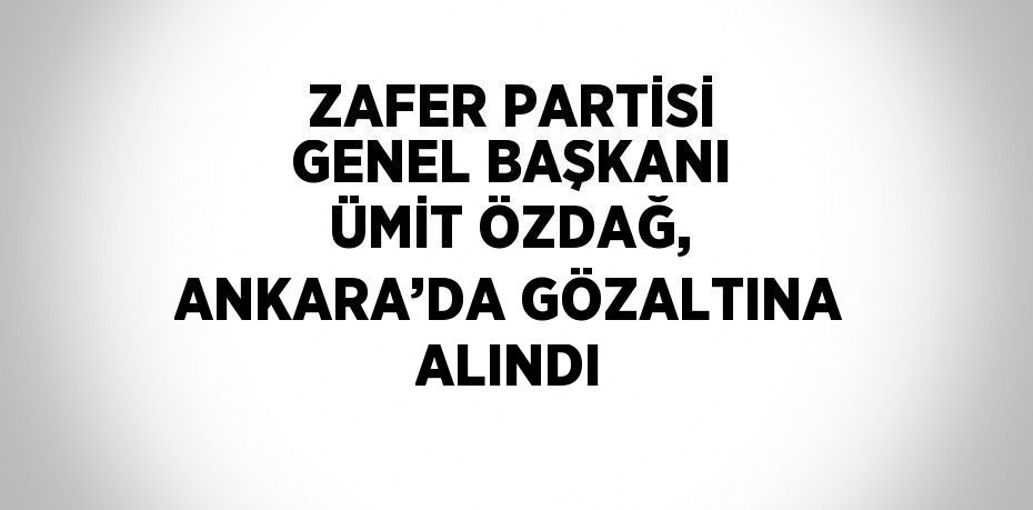 ZAFER PARTİSİ GENEL BAŞKANI ÜMİT ÖZDAĞ, ANKARA’DA GÖZALTINA ALINDI