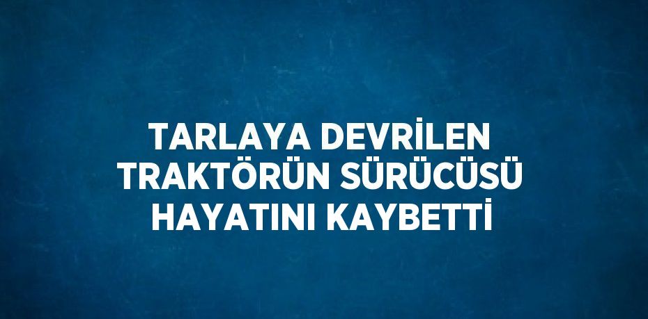 TARLAYA DEVRİLEN TRAKTÖRÜN SÜRÜCÜSÜ HAYATINI KAYBETTİ