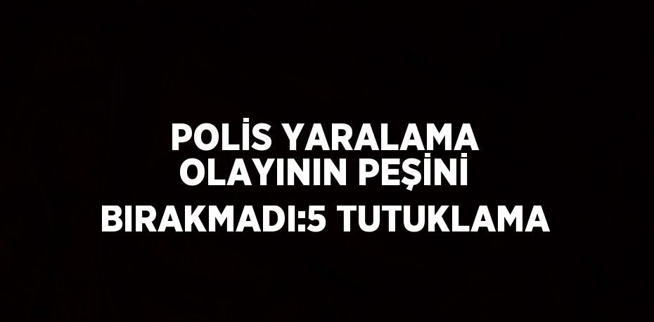 POLİS YARALAMA OLAYININ PEŞİNİ BIRAKMADI:5 TUTUKLAMA