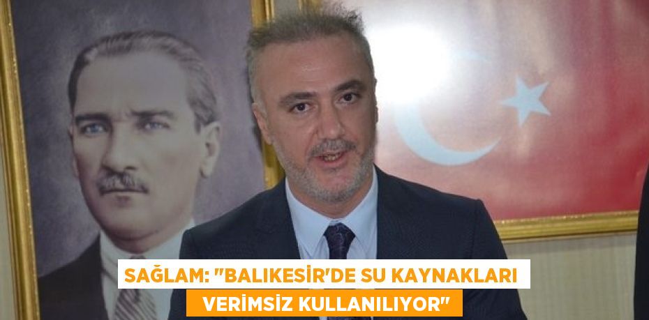 SAĞLAM: "BALIKESİR’DE SU KAYNAKLARI   VERİMSİZ KULLANILIYOR"