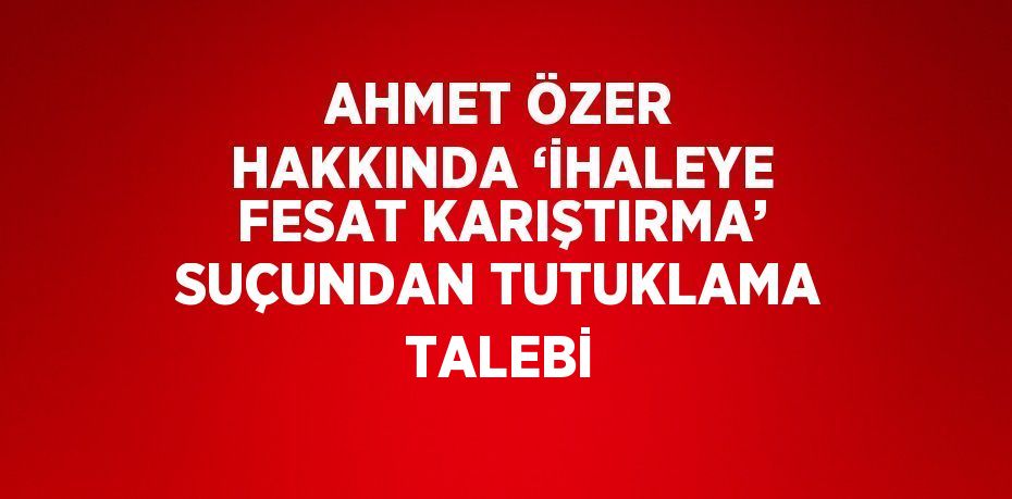 AHMET ÖZER HAKKINDA ‘İHALEYE FESAT KARIŞTIRMA’ SUÇUNDAN TUTUKLAMA TALEBİ