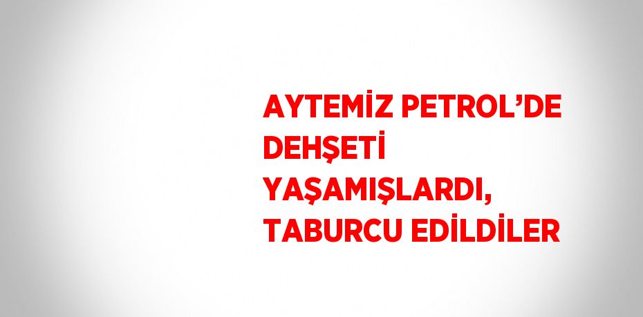 AYTEMİZ PETROL’DE DEHŞETİ YAŞAMIŞLARDI, TABURCU EDİLDİLER