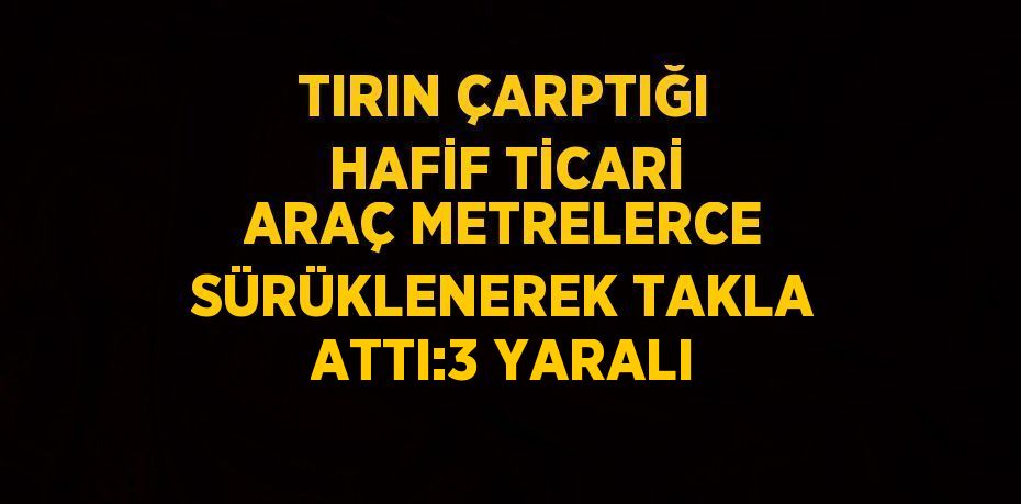 TIRIN ÇARPTIĞI HAFİF TİCARİ ARAÇ METRELERCE SÜRÜKLENEREK TAKLA ATTI:3 YARALI