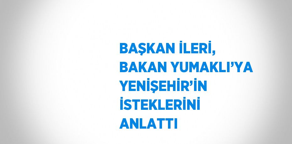 BAŞKAN İLERİ, BAKAN YUMAKLI’YA YENİŞEHİR’İN İSTEKLERİNİ ANLATTI