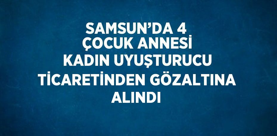 SAMSUN’DA 4 ÇOCUK ANNESİ KADIN UYUŞTURUCU TİCARETİNDEN GÖZALTINA ALINDI
