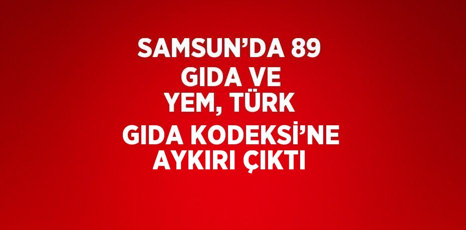 SAMSUN’DA 89 GIDA VE YEM, TÜRK GIDA KODEKSİ’NE AYKIRI ÇIKTI