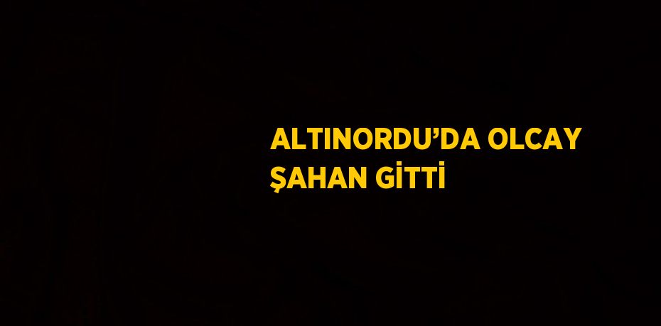 ALTINORDU’DA OLCAY ŞAHAN GİTTİ