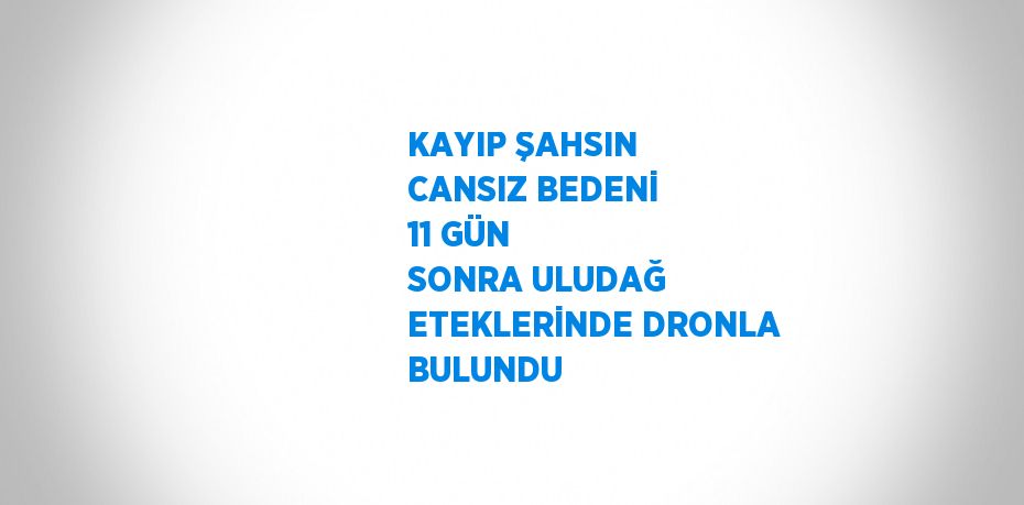 KAYIP ŞAHSIN CANSIZ BEDENİ 11 GÜN SONRA ULUDAĞ ETEKLERİNDE DRONLA BULUNDU